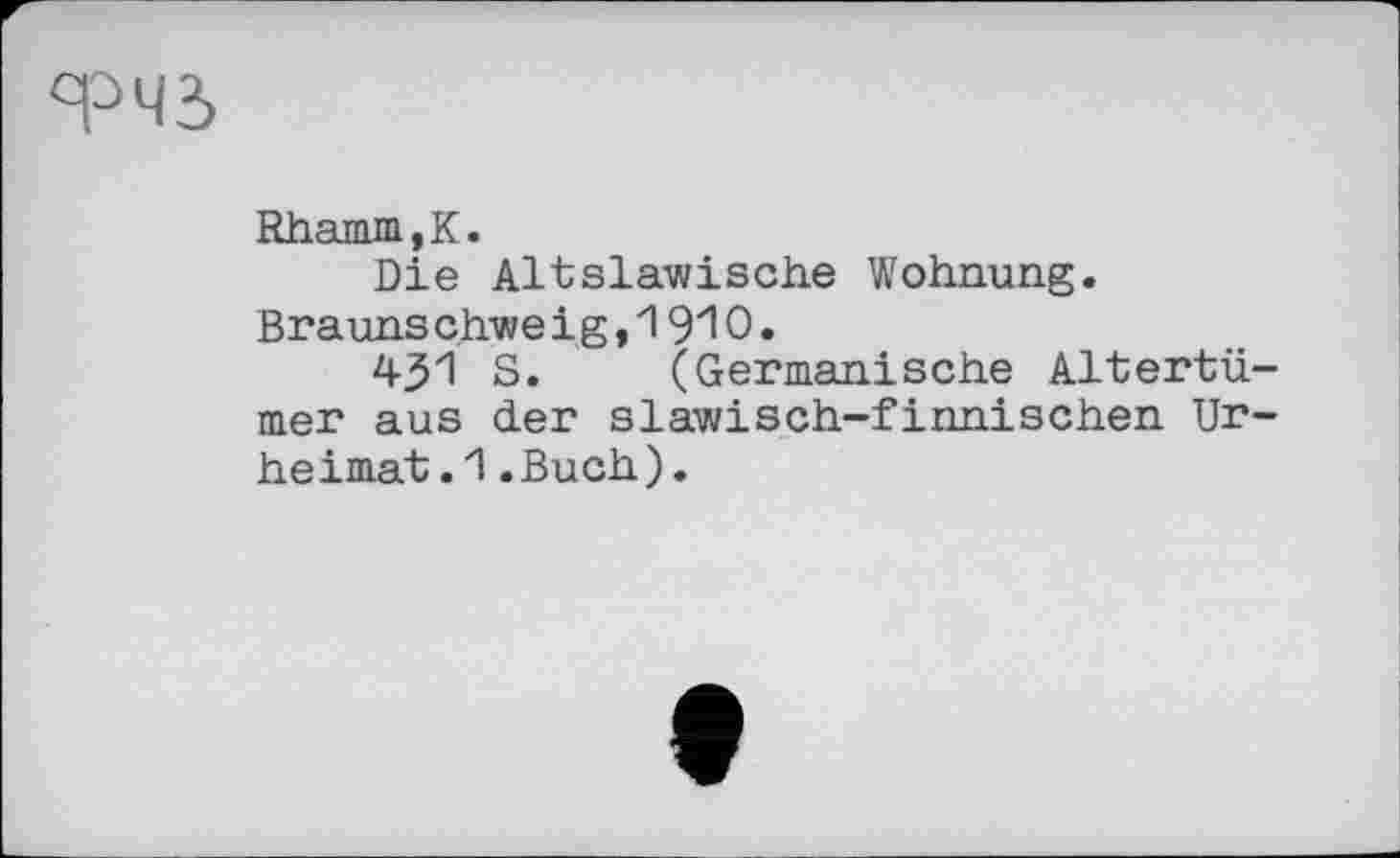 ﻿ФЧЗ
Rhanua,K.
Die Altslawische Wohnung. Brauns chwe і g,1910.
451 S. (Germanische Altertümer aus der slawisch-finnischen Urheimat .1 .Buch).
